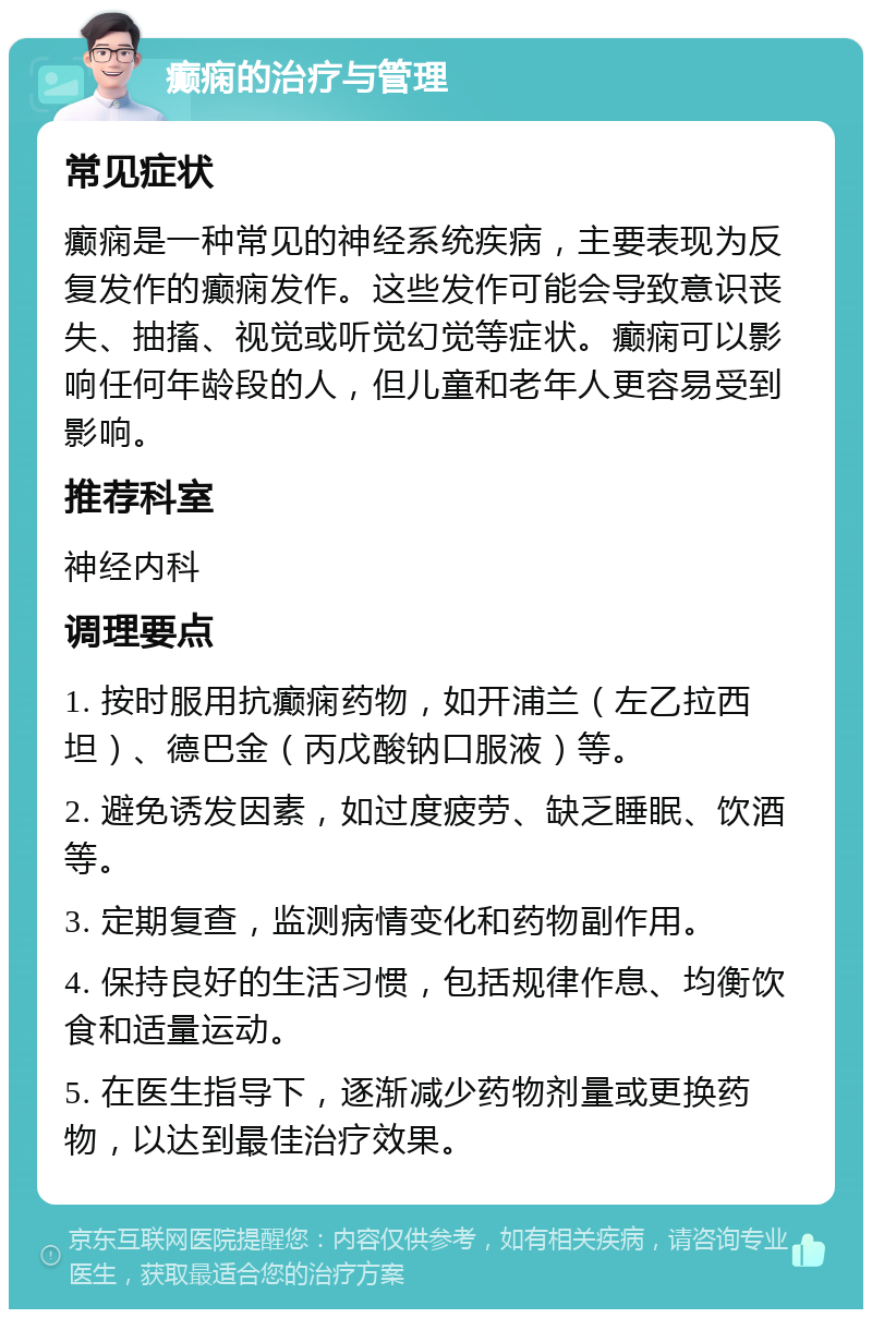 癫痫的治疗与管理 常见症状 癫痫是一种常见的神经系统疾病，主要表现为反复发作的癫痫发作。这些发作可能会导致意识丧失、抽搐、视觉或听觉幻觉等症状。癫痫可以影响任何年龄段的人，但儿童和老年人更容易受到影响。 推荐科室 神经内科 调理要点 1. 按时服用抗癫痫药物，如开浦兰（左乙拉西坦）、德巴金（丙戊酸钠口服液）等。 2. 避免诱发因素，如过度疲劳、缺乏睡眠、饮酒等。 3. 定期复查，监测病情变化和药物副作用。 4. 保持良好的生活习惯，包括规律作息、均衡饮食和适量运动。 5. 在医生指导下，逐渐减少药物剂量或更换药物，以达到最佳治疗效果。