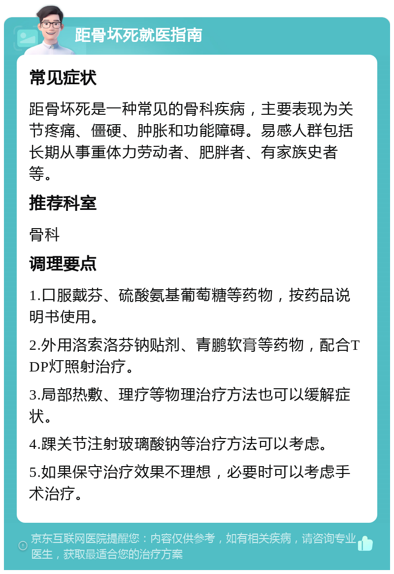 距骨坏死就医指南 常见症状 距骨坏死是一种常见的骨科疾病，主要表现为关节疼痛、僵硬、肿胀和功能障碍。易感人群包括长期从事重体力劳动者、肥胖者、有家族史者等。 推荐科室 骨科 调理要点 1.口服戴芬、硫酸氨基葡萄糖等药物，按药品说明书使用。 2.外用洛索洛芬钠贴剂、青鹏软膏等药物，配合TDP灯照射治疗。 3.局部热敷、理疗等物理治疗方法也可以缓解症状。 4.踝关节注射玻璃酸钠等治疗方法可以考虑。 5.如果保守治疗效果不理想，必要时可以考虑手术治疗。