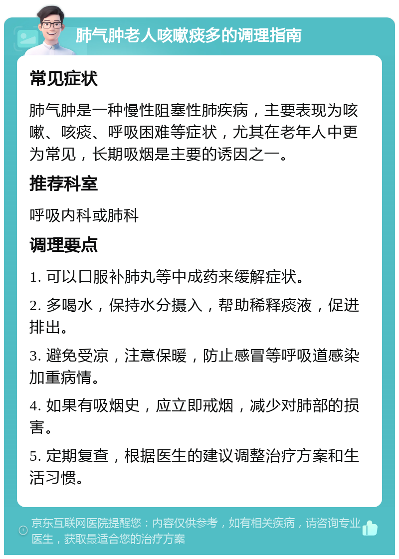 肺气肿老人咳嗽痰多的调理指南 常见症状 肺气肿是一种慢性阻塞性肺疾病，主要表现为咳嗽、咳痰、呼吸困难等症状，尤其在老年人中更为常见，长期吸烟是主要的诱因之一。 推荐科室 呼吸内科或肺科 调理要点 1. 可以口服补肺丸等中成药来缓解症状。 2. 多喝水，保持水分摄入，帮助稀释痰液，促进排出。 3. 避免受凉，注意保暖，防止感冒等呼吸道感染加重病情。 4. 如果有吸烟史，应立即戒烟，减少对肺部的损害。 5. 定期复查，根据医生的建议调整治疗方案和生活习惯。