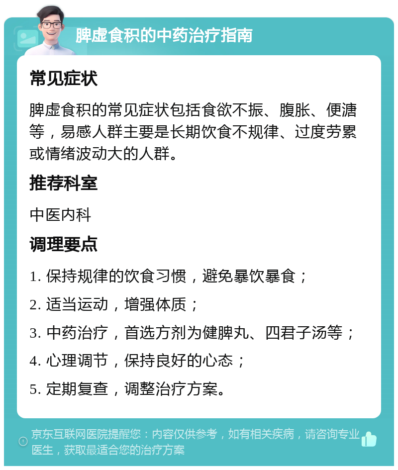 脾虚食积的中药治疗指南 常见症状 脾虚食积的常见症状包括食欲不振、腹胀、便溏等，易感人群主要是长期饮食不规律、过度劳累或情绪波动大的人群。 推荐科室 中医内科 调理要点 1. 保持规律的饮食习惯，避免暴饮暴食； 2. 适当运动，增强体质； 3. 中药治疗，首选方剂为健脾丸、四君子汤等； 4. 心理调节，保持良好的心态； 5. 定期复查，调整治疗方案。