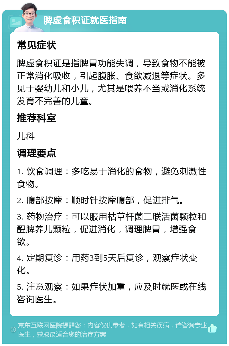 脾虚食积证就医指南 常见症状 脾虚食积证是指脾胃功能失调，导致食物不能被正常消化吸收，引起腹胀、食欲减退等症状。多见于婴幼儿和小儿，尤其是喂养不当或消化系统发育不完善的儿童。 推荐科室 儿科 调理要点 1. 饮食调理：多吃易于消化的食物，避免刺激性食物。 2. 腹部按摩：顺时针按摩腹部，促进排气。 3. 药物治疗：可以服用枯草杆菌二联活菌颗粒和醒脾养儿颗粒，促进消化，调理脾胃，增强食欲。 4. 定期复诊：用药3到5天后复诊，观察症状变化。 5. 注意观察：如果症状加重，应及时就医或在线咨询医生。