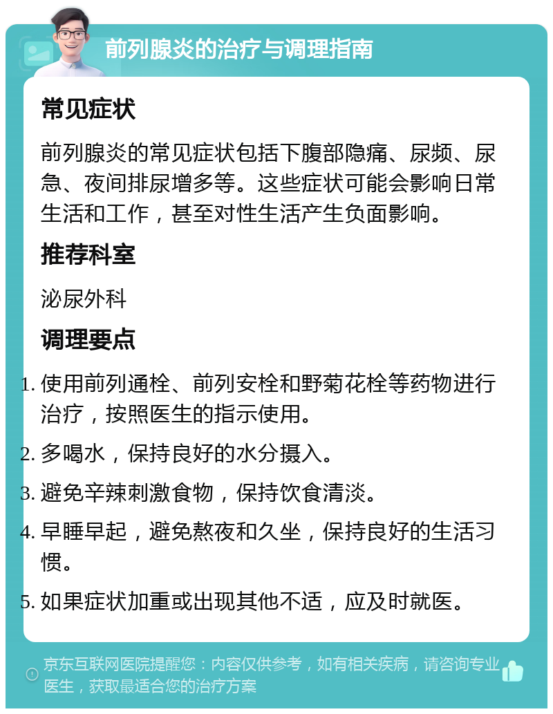 前列腺炎的治疗与调理指南 常见症状 前列腺炎的常见症状包括下腹部隐痛、尿频、尿急、夜间排尿增多等。这些症状可能会影响日常生活和工作，甚至对性生活产生负面影响。 推荐科室 泌尿外科 调理要点 使用前列通栓、前列安栓和野菊花栓等药物进行治疗，按照医生的指示使用。 多喝水，保持良好的水分摄入。 避免辛辣刺激食物，保持饮食清淡。 早睡早起，避免熬夜和久坐，保持良好的生活习惯。 如果症状加重或出现其他不适，应及时就医。