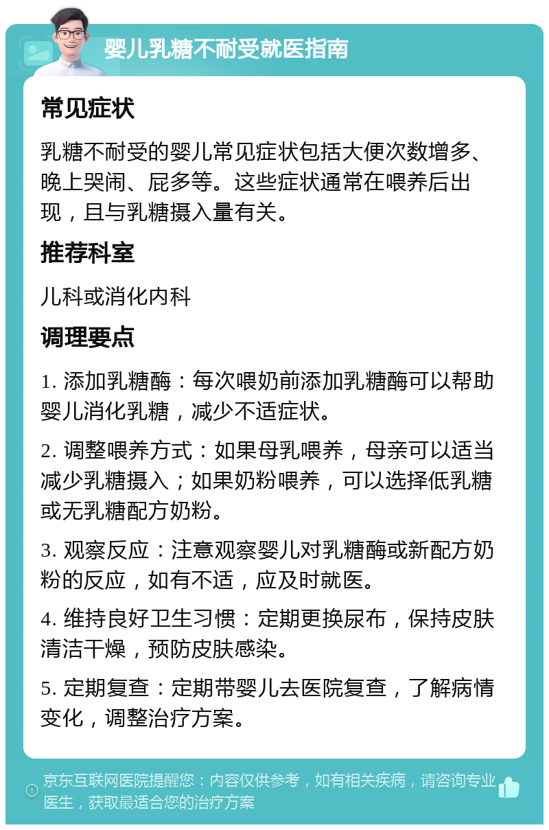 婴儿乳糖不耐受就医指南 常见症状 乳糖不耐受的婴儿常见症状包括大便次数增多、晚上哭闹、屁多等。这些症状通常在喂养后出现，且与乳糖摄入量有关。 推荐科室 儿科或消化内科 调理要点 1. 添加乳糖酶：每次喂奶前添加乳糖酶可以帮助婴儿消化乳糖，减少不适症状。 2. 调整喂养方式：如果母乳喂养，母亲可以适当减少乳糖摄入；如果奶粉喂养，可以选择低乳糖或无乳糖配方奶粉。 3. 观察反应：注意观察婴儿对乳糖酶或新配方奶粉的反应，如有不适，应及时就医。 4. 维持良好卫生习惯：定期更换尿布，保持皮肤清洁干燥，预防皮肤感染。 5. 定期复查：定期带婴儿去医院复查，了解病情变化，调整治疗方案。