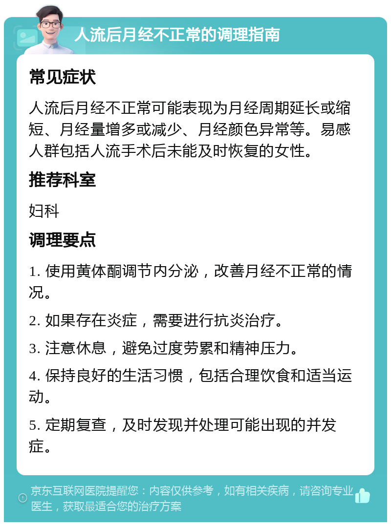 人流后月经不正常的调理指南 常见症状 人流后月经不正常可能表现为月经周期延长或缩短、月经量增多或减少、月经颜色异常等。易感人群包括人流手术后未能及时恢复的女性。 推荐科室 妇科 调理要点 1. 使用黄体酮调节内分泌，改善月经不正常的情况。 2. 如果存在炎症，需要进行抗炎治疗。 3. 注意休息，避免过度劳累和精神压力。 4. 保持良好的生活习惯，包括合理饮食和适当运动。 5. 定期复查，及时发现并处理可能出现的并发症。