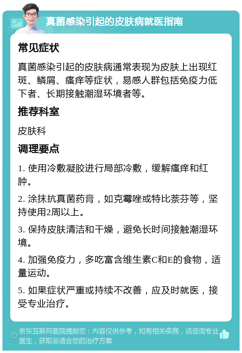 真菌感染引起的皮肤病就医指南 常见症状 真菌感染引起的皮肤病通常表现为皮肤上出现红斑、鳞屑、瘙痒等症状，易感人群包括免疫力低下者、长期接触潮湿环境者等。 推荐科室 皮肤科 调理要点 1. 使用冷敷凝胶进行局部冷敷，缓解瘙痒和红肿。 2. 涂抹抗真菌药膏，如克霉唑或特比萘芬等，坚持使用2周以上。 3. 保持皮肤清洁和干燥，避免长时间接触潮湿环境。 4. 加强免疫力，多吃富含维生素C和E的食物，适量运动。 5. 如果症状严重或持续不改善，应及时就医，接受专业治疗。