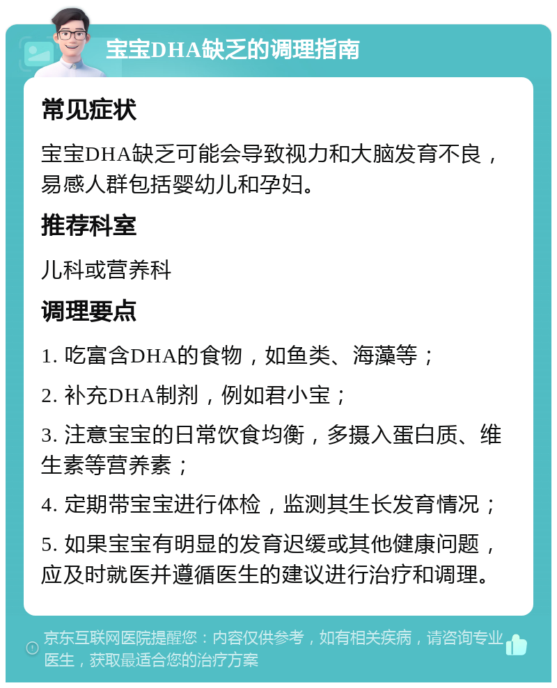 宝宝DHA缺乏的调理指南 常见症状 宝宝DHA缺乏可能会导致视力和大脑发育不良，易感人群包括婴幼儿和孕妇。 推荐科室 儿科或营养科 调理要点 1. 吃富含DHA的食物，如鱼类、海藻等； 2. 补充DHA制剂，例如君小宝； 3. 注意宝宝的日常饮食均衡，多摄入蛋白质、维生素等营养素； 4. 定期带宝宝进行体检，监测其生长发育情况； 5. 如果宝宝有明显的发育迟缓或其他健康问题，应及时就医并遵循医生的建议进行治疗和调理。