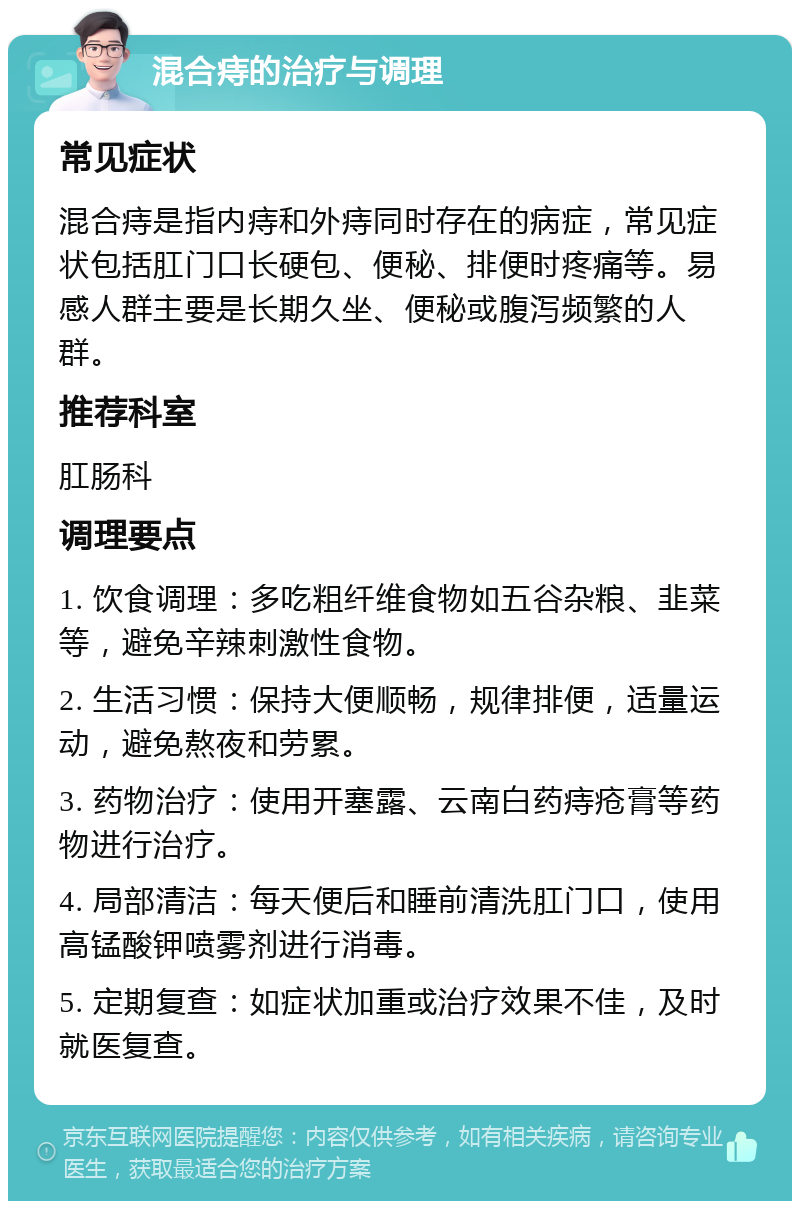 混合痔的治疗与调理 常见症状 混合痔是指内痔和外痔同时存在的病症，常见症状包括肛门口长硬包、便秘、排便时疼痛等。易感人群主要是长期久坐、便秘或腹泻频繁的人群。 推荐科室 肛肠科 调理要点 1. 饮食调理：多吃粗纤维食物如五谷杂粮、韭菜等，避免辛辣刺激性食物。 2. 生活习惯：保持大便顺畅，规律排便，适量运动，避免熬夜和劳累。 3. 药物治疗：使用开塞露、云南白药痔疮膏等药物进行治疗。 4. 局部清洁：每天便后和睡前清洗肛门口，使用高锰酸钾喷雾剂进行消毒。 5. 定期复查：如症状加重或治疗效果不佳，及时就医复查。