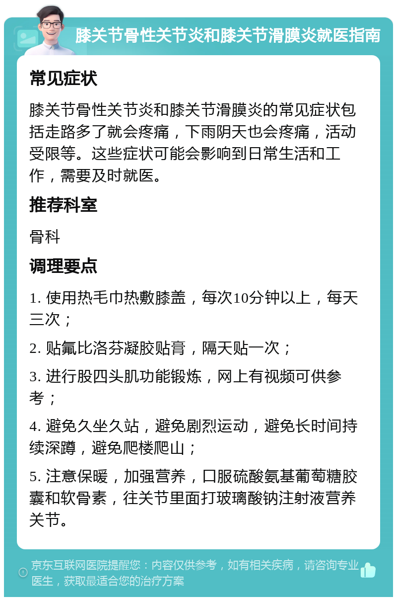 膝关节骨性关节炎和膝关节滑膜炎就医指南 常见症状 膝关节骨性关节炎和膝关节滑膜炎的常见症状包括走路多了就会疼痛，下雨阴天也会疼痛，活动受限等。这些症状可能会影响到日常生活和工作，需要及时就医。 推荐科室 骨科 调理要点 1. 使用热毛巾热敷膝盖，每次10分钟以上，每天三次； 2. 贴氟比洛芬凝胶贴膏，隔天贴一次； 3. 进行股四头肌功能锻炼，网上有视频可供参考； 4. 避免久坐久站，避免剧烈运动，避免长时间持续深蹲，避免爬楼爬山； 5. 注意保暖，加强营养，口服硫酸氨基葡萄糖胶囊和软骨素，往关节里面打玻璃酸钠注射液营养关节。