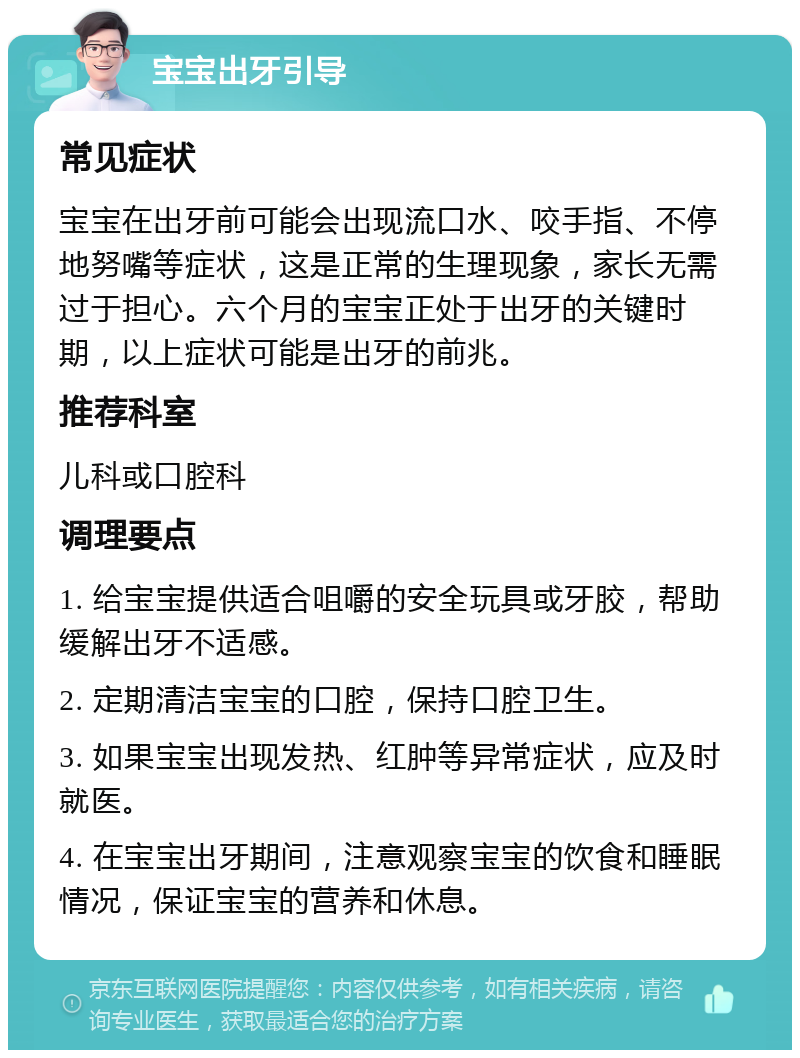 宝宝出牙引导 常见症状 宝宝在出牙前可能会出现流口水、咬手指、不停地努嘴等症状，这是正常的生理现象，家长无需过于担心。六个月的宝宝正处于出牙的关键时期，以上症状可能是出牙的前兆。 推荐科室 儿科或口腔科 调理要点 1. 给宝宝提供适合咀嚼的安全玩具或牙胶，帮助缓解出牙不适感。 2. 定期清洁宝宝的口腔，保持口腔卫生。 3. 如果宝宝出现发热、红肿等异常症状，应及时就医。 4. 在宝宝出牙期间，注意观察宝宝的饮食和睡眠情况，保证宝宝的营养和休息。