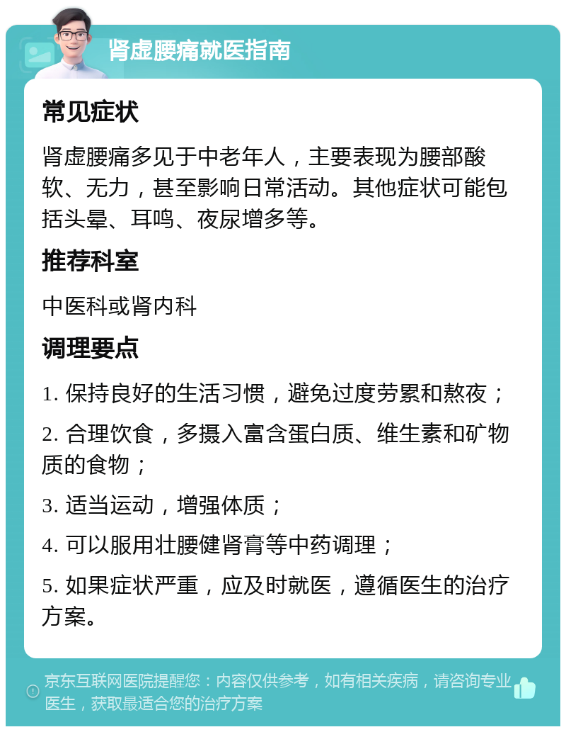 肾虚腰痛就医指南 常见症状 肾虚腰痛多见于中老年人，主要表现为腰部酸软、无力，甚至影响日常活动。其他症状可能包括头晕、耳鸣、夜尿增多等。 推荐科室 中医科或肾内科 调理要点 1. 保持良好的生活习惯，避免过度劳累和熬夜； 2. 合理饮食，多摄入富含蛋白质、维生素和矿物质的食物； 3. 适当运动，增强体质； 4. 可以服用壮腰健肾膏等中药调理； 5. 如果症状严重，应及时就医，遵循医生的治疗方案。