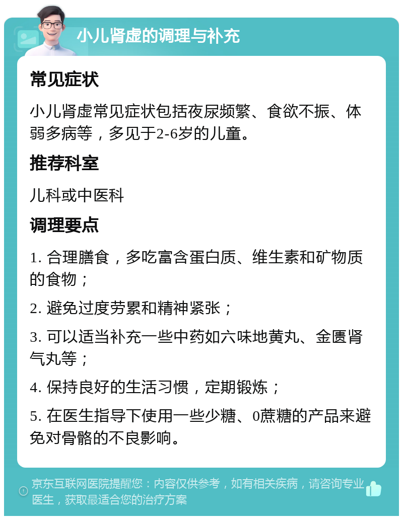 小儿肾虚的调理与补充 常见症状 小儿肾虚常见症状包括夜尿频繁、食欲不振、体弱多病等，多见于2-6岁的儿童。 推荐科室 儿科或中医科 调理要点 1. 合理膳食，多吃富含蛋白质、维生素和矿物质的食物； 2. 避免过度劳累和精神紧张； 3. 可以适当补充一些中药如六味地黄丸、金匮肾气丸等； 4. 保持良好的生活习惯，定期锻炼； 5. 在医生指导下使用一些少糖、0蔗糖的产品来避免对骨骼的不良影响。