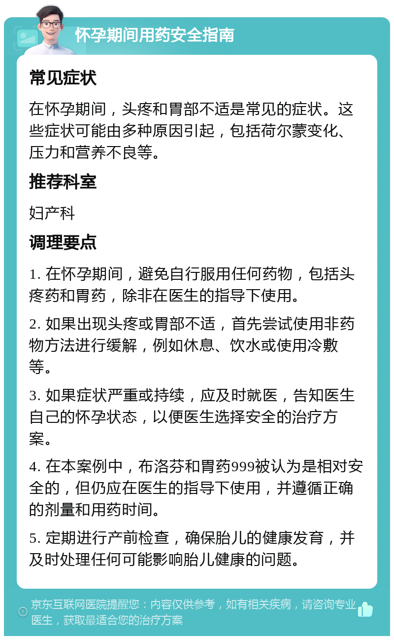 怀孕期间用药安全指南 常见症状 在怀孕期间，头疼和胃部不适是常见的症状。这些症状可能由多种原因引起，包括荷尔蒙变化、压力和营养不良等。 推荐科室 妇产科 调理要点 1. 在怀孕期间，避免自行服用任何药物，包括头疼药和胃药，除非在医生的指导下使用。 2. 如果出现头疼或胃部不适，首先尝试使用非药物方法进行缓解，例如休息、饮水或使用冷敷等。 3. 如果症状严重或持续，应及时就医，告知医生自己的怀孕状态，以便医生选择安全的治疗方案。 4. 在本案例中，布洛芬和胃药999被认为是相对安全的，但仍应在医生的指导下使用，并遵循正确的剂量和用药时间。 5. 定期进行产前检查，确保胎儿的健康发育，并及时处理任何可能影响胎儿健康的问题。