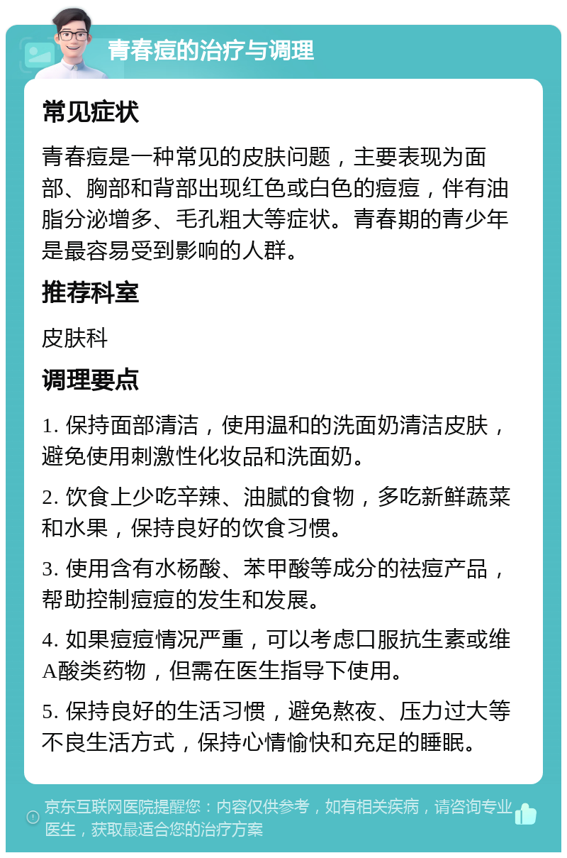 青春痘的治疗与调理 常见症状 青春痘是一种常见的皮肤问题，主要表现为面部、胸部和背部出现红色或白色的痘痘，伴有油脂分泌增多、毛孔粗大等症状。青春期的青少年是最容易受到影响的人群。 推荐科室 皮肤科 调理要点 1. 保持面部清洁，使用温和的洗面奶清洁皮肤，避免使用刺激性化妆品和洗面奶。 2. 饮食上少吃辛辣、油腻的食物，多吃新鲜蔬菜和水果，保持良好的饮食习惯。 3. 使用含有水杨酸、苯甲酸等成分的祛痘产品，帮助控制痘痘的发生和发展。 4. 如果痘痘情况严重，可以考虑口服抗生素或维A酸类药物，但需在医生指导下使用。 5. 保持良好的生活习惯，避免熬夜、压力过大等不良生活方式，保持心情愉快和充足的睡眠。