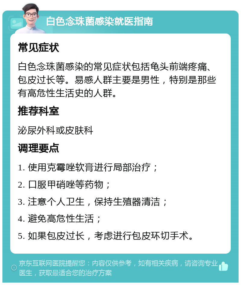 白色念珠菌感染就医指南 常见症状 白色念珠菌感染的常见症状包括龟头前端疼痛、包皮过长等。易感人群主要是男性，特别是那些有高危性生活史的人群。 推荐科室 泌尿外科或皮肤科 调理要点 1. 使用克霉唑软膏进行局部治疗； 2. 口服甲硝唑等药物； 3. 注意个人卫生，保持生殖器清洁； 4. 避免高危性生活； 5. 如果包皮过长，考虑进行包皮环切手术。