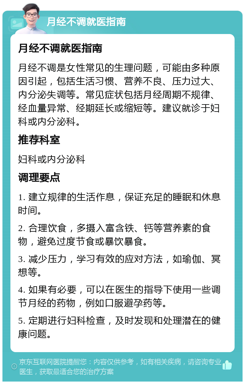 月经不调就医指南 月经不调就医指南 月经不调是女性常见的生理问题，可能由多种原因引起，包括生活习惯、营养不良、压力过大、内分泌失调等。常见症状包括月经周期不规律、经血量异常、经期延长或缩短等。建议就诊于妇科或内分泌科。 推荐科室 妇科或内分泌科 调理要点 1. 建立规律的生活作息，保证充足的睡眠和休息时间。 2. 合理饮食，多摄入富含铁、钙等营养素的食物，避免过度节食或暴饮暴食。 3. 减少压力，学习有效的应对方法，如瑜伽、冥想等。 4. 如果有必要，可以在医生的指导下使用一些调节月经的药物，例如口服避孕药等。 5. 定期进行妇科检查，及时发现和处理潜在的健康问题。