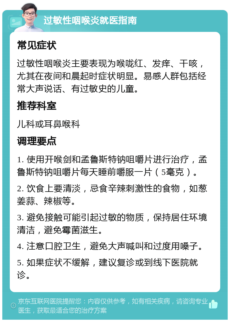 过敏性咽喉炎就医指南 常见症状 过敏性咽喉炎主要表现为喉咙红、发痒、干咳，尤其在夜间和晨起时症状明显。易感人群包括经常大声说话、有过敏史的儿童。 推荐科室 儿科或耳鼻喉科 调理要点 1. 使用开喉剑和孟鲁斯特钠咀嚼片进行治疗，孟鲁斯特钠咀嚼片每天睡前嚼服一片（5毫克）。 2. 饮食上要清淡，忌食辛辣刺激性的食物，如葱姜蒜、辣椒等。 3. 避免接触可能引起过敏的物质，保持居住环境清洁，避免霉菌滋生。 4. 注意口腔卫生，避免大声喊叫和过度用嗓子。 5. 如果症状不缓解，建议复诊或到线下医院就诊。