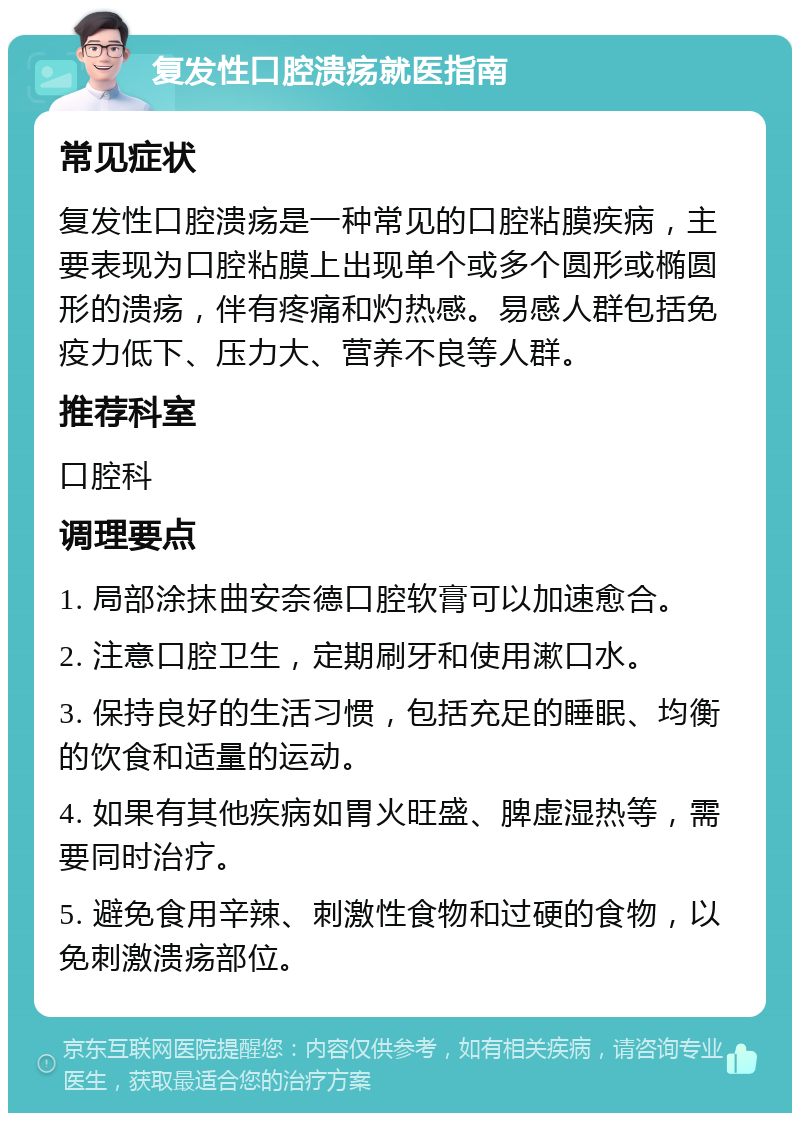 复发性口腔溃疡就医指南 常见症状 复发性口腔溃疡是一种常见的口腔粘膜疾病，主要表现为口腔粘膜上出现单个或多个圆形或椭圆形的溃疡，伴有疼痛和灼热感。易感人群包括免疫力低下、压力大、营养不良等人群。 推荐科室 口腔科 调理要点 1. 局部涂抹曲安奈德口腔软膏可以加速愈合。 2. 注意口腔卫生，定期刷牙和使用漱口水。 3. 保持良好的生活习惯，包括充足的睡眠、均衡的饮食和适量的运动。 4. 如果有其他疾病如胃火旺盛、脾虚湿热等，需要同时治疗。 5. 避免食用辛辣、刺激性食物和过硬的食物，以免刺激溃疡部位。