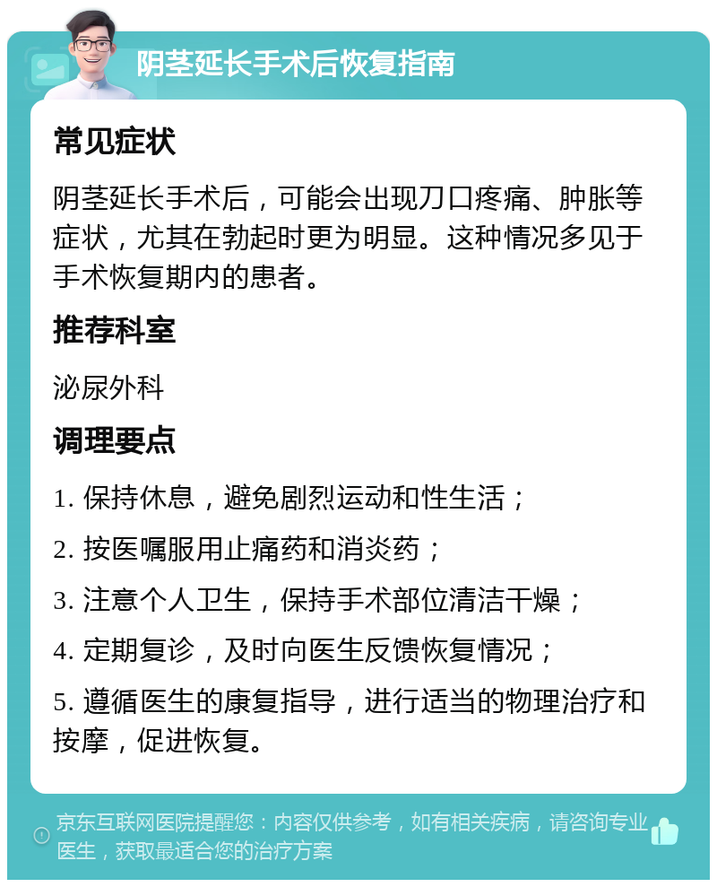 阴茎延长手术后恢复指南 常见症状 阴茎延长手术后，可能会出现刀口疼痛、肿胀等症状，尤其在勃起时更为明显。这种情况多见于手术恢复期内的患者。 推荐科室 泌尿外科 调理要点 1. 保持休息，避免剧烈运动和性生活； 2. 按医嘱服用止痛药和消炎药； 3. 注意个人卫生，保持手术部位清洁干燥； 4. 定期复诊，及时向医生反馈恢复情况； 5. 遵循医生的康复指导，进行适当的物理治疗和按摩，促进恢复。