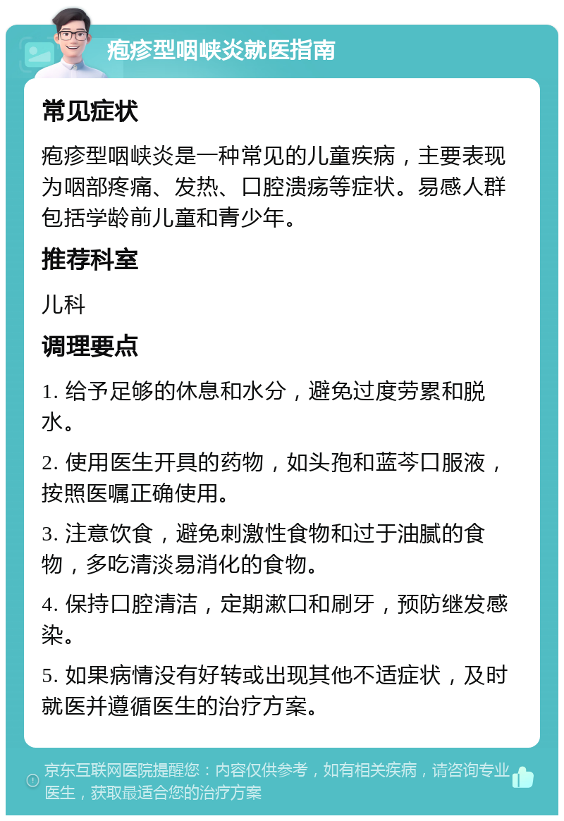 疱疹型咽峡炎就医指南 常见症状 疱疹型咽峡炎是一种常见的儿童疾病，主要表现为咽部疼痛、发热、口腔溃疡等症状。易感人群包括学龄前儿童和青少年。 推荐科室 儿科 调理要点 1. 给予足够的休息和水分，避免过度劳累和脱水。 2. 使用医生开具的药物，如头孢和蓝芩口服液，按照医嘱正确使用。 3. 注意饮食，避免刺激性食物和过于油腻的食物，多吃清淡易消化的食物。 4. 保持口腔清洁，定期漱口和刷牙，预防继发感染。 5. 如果病情没有好转或出现其他不适症状，及时就医并遵循医生的治疗方案。