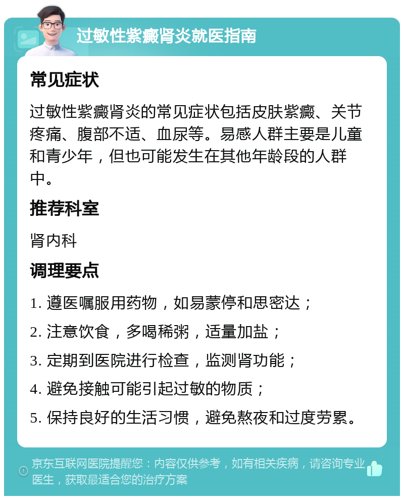 过敏性紫癜肾炎就医指南 常见症状 过敏性紫癜肾炎的常见症状包括皮肤紫癜、关节疼痛、腹部不适、血尿等。易感人群主要是儿童和青少年，但也可能发生在其他年龄段的人群中。 推荐科室 肾内科 调理要点 1. 遵医嘱服用药物，如易蒙停和思密达； 2. 注意饮食，多喝稀粥，适量加盐； 3. 定期到医院进行检查，监测肾功能； 4. 避免接触可能引起过敏的物质； 5. 保持良好的生活习惯，避免熬夜和过度劳累。