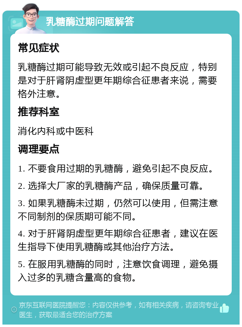 乳糖酶过期问题解答 常见症状 乳糖酶过期可能导致无效或引起不良反应，特别是对于肝肾阴虚型更年期综合征患者来说，需要格外注意。 推荐科室 消化内科或中医科 调理要点 1. 不要食用过期的乳糖酶，避免引起不良反应。 2. 选择大厂家的乳糖酶产品，确保质量可靠。 3. 如果乳糖酶未过期，仍然可以使用，但需注意不同制剂的保质期可能不同。 4. 对于肝肾阴虚型更年期综合征患者，建议在医生指导下使用乳糖酶或其他治疗方法。 5. 在服用乳糖酶的同时，注意饮食调理，避免摄入过多的乳糖含量高的食物。