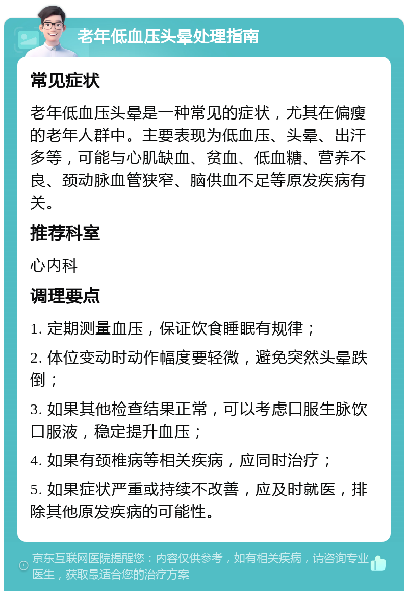 老年低血压头晕处理指南 常见症状 老年低血压头晕是一种常见的症状，尤其在偏瘦的老年人群中。主要表现为低血压、头晕、出汗多等，可能与心肌缺血、贫血、低血糖、营养不良、颈动脉血管狭窄、脑供血不足等原发疾病有关。 推荐科室 心内科 调理要点 1. 定期测量血压，保证饮食睡眠有规律； 2. 体位变动时动作幅度要轻微，避免突然头晕跌倒； 3. 如果其他检查结果正常，可以考虑口服生脉饮口服液，稳定提升血压； 4. 如果有颈椎病等相关疾病，应同时治疗； 5. 如果症状严重或持续不改善，应及时就医，排除其他原发疾病的可能性。