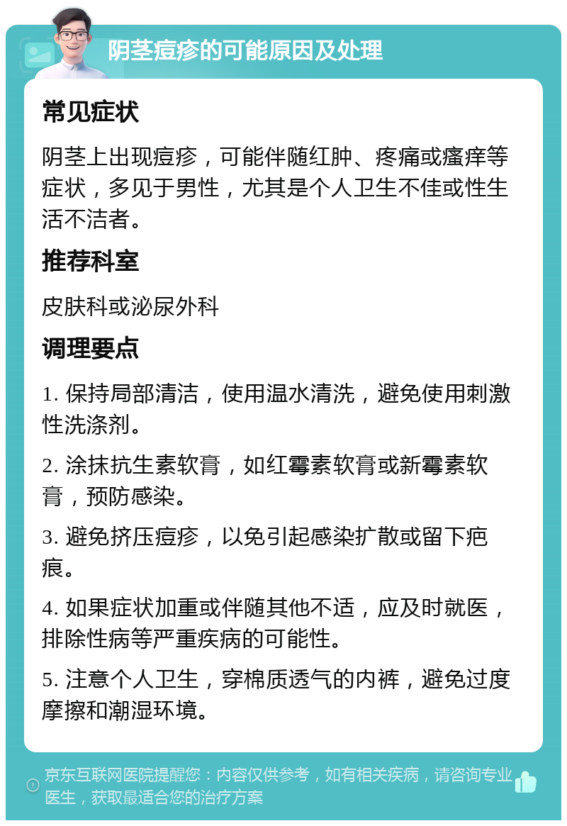 阴茎痘疹的可能原因及处理 常见症状 阴茎上出现痘疹，可能伴随红肿、疼痛或瘙痒等症状，多见于男性，尤其是个人卫生不佳或性生活不洁者。 推荐科室 皮肤科或泌尿外科 调理要点 1. 保持局部清洁，使用温水清洗，避免使用刺激性洗涤剂。 2. 涂抹抗生素软膏，如红霉素软膏或新霉素软膏，预防感染。 3. 避免挤压痘疹，以免引起感染扩散或留下疤痕。 4. 如果症状加重或伴随其他不适，应及时就医，排除性病等严重疾病的可能性。 5. 注意个人卫生，穿棉质透气的内裤，避免过度摩擦和潮湿环境。