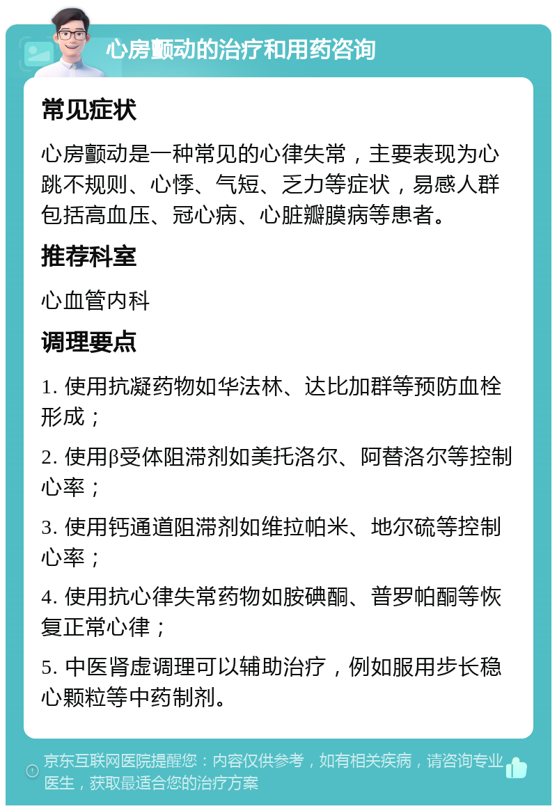 心房颤动的治疗和用药咨询 常见症状 心房颤动是一种常见的心律失常，主要表现为心跳不规则、心悸、气短、乏力等症状，易感人群包括高血压、冠心病、心脏瓣膜病等患者。 推荐科室 心血管内科 调理要点 1. 使用抗凝药物如华法林、达比加群等预防血栓形成； 2. 使用β受体阻滞剂如美托洛尔、阿替洛尔等控制心率； 3. 使用钙通道阻滞剂如维拉帕米、地尔硫等控制心率； 4. 使用抗心律失常药物如胺碘酮、普罗帕酮等恢复正常心律； 5. 中医肾虚调理可以辅助治疗，例如服用步长稳心颗粒等中药制剂。