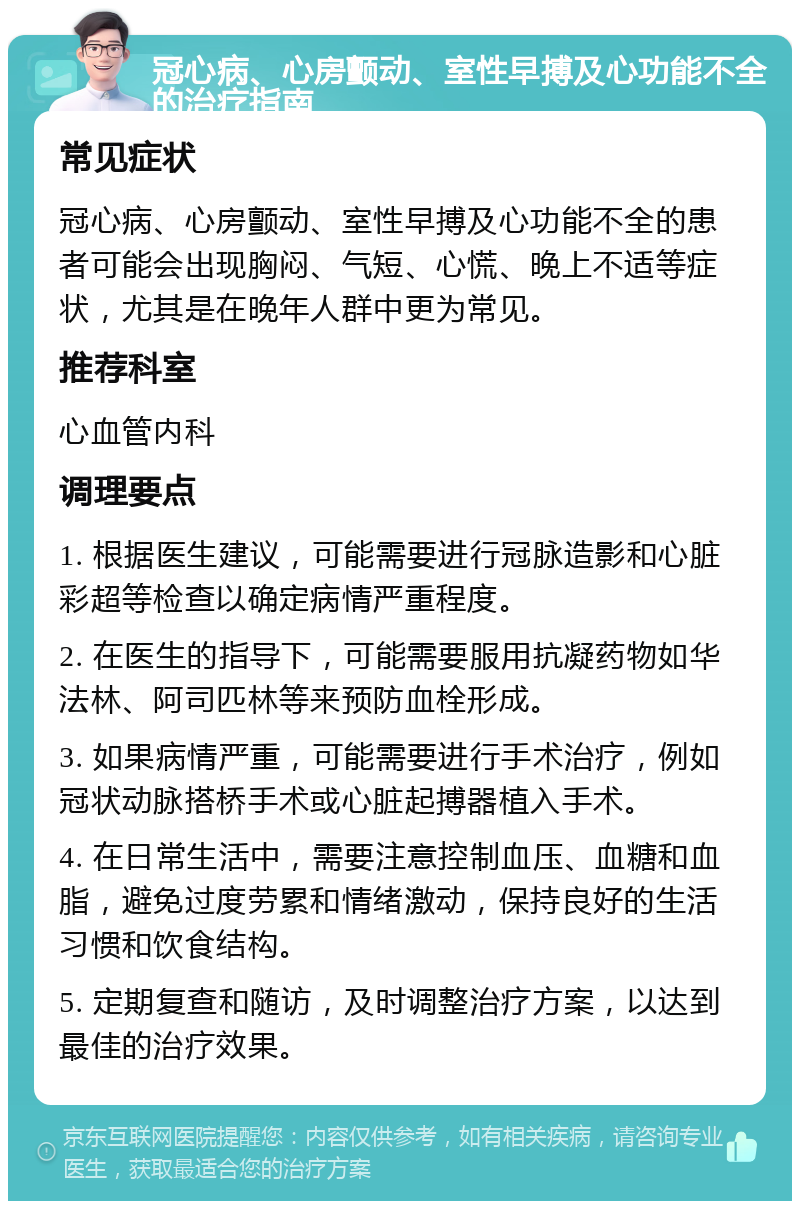 冠心病、心房颤动、室性早搏及心功能不全的治疗指南 常见症状 冠心病、心房颤动、室性早搏及心功能不全的患者可能会出现胸闷、气短、心慌、晚上不适等症状，尤其是在晚年人群中更为常见。 推荐科室 心血管内科 调理要点 1. 根据医生建议，可能需要进行冠脉造影和心脏彩超等检查以确定病情严重程度。 2. 在医生的指导下，可能需要服用抗凝药物如华法林、阿司匹林等来预防血栓形成。 3. 如果病情严重，可能需要进行手术治疗，例如冠状动脉搭桥手术或心脏起搏器植入手术。 4. 在日常生活中，需要注意控制血压、血糖和血脂，避免过度劳累和情绪激动，保持良好的生活习惯和饮食结构。 5. 定期复查和随访，及时调整治疗方案，以达到最佳的治疗效果。