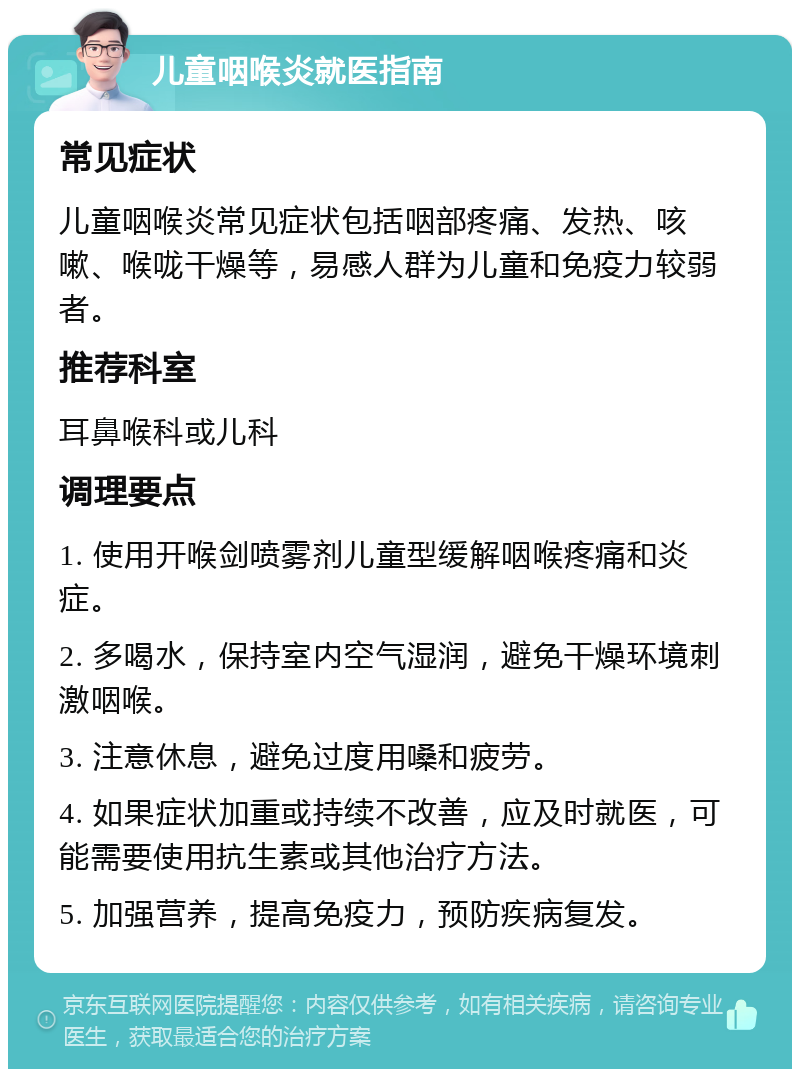 儿童咽喉炎就医指南 常见症状 儿童咽喉炎常见症状包括咽部疼痛、发热、咳嗽、喉咙干燥等，易感人群为儿童和免疫力较弱者。 推荐科室 耳鼻喉科或儿科 调理要点 1. 使用开喉剑喷雾剂儿童型缓解咽喉疼痛和炎症。 2. 多喝水，保持室内空气湿润，避免干燥环境刺激咽喉。 3. 注意休息，避免过度用嗓和疲劳。 4. 如果症状加重或持续不改善，应及时就医，可能需要使用抗生素或其他治疗方法。 5. 加强营养，提高免疫力，预防疾病复发。