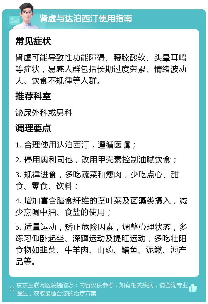 肾虚与达泊西汀使用指南 常见症状 肾虚可能导致性功能障碍、腰膝酸软、头晕耳鸣等症状，易感人群包括长期过度劳累、情绪波动大、饮食不规律等人群。 推荐科室 泌尿外科或男科 调理要点 1. 合理使用达泊西汀，遵循医嘱； 2. 停用奥利司他，改用甲壳素控制油腻饮食； 3. 规律进食，多吃蔬菜和瘦肉，少吃点心、甜食、零食、饮料； 4. 增加富含膳食纤维的茎叶菜及菌藻类摄入，减少烹调中油、食盐的使用； 5. 适量运动，矫正危险因素，调整心理状态，多练习仰卧起坐、深蹲运动及提肛运动，多吃壮阳食物如韭菜、牛羊肉、山药、鳝鱼、泥鳅、海产品等。