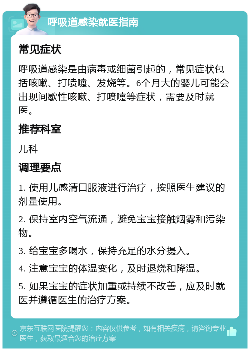 呼吸道感染就医指南 常见症状 呼吸道感染是由病毒或细菌引起的，常见症状包括咳嗽、打喷嚏、发烧等。6个月大的婴儿可能会出现间歇性咳嗽、打喷嚏等症状，需要及时就医。 推荐科室 儿科 调理要点 1. 使用儿感清口服液进行治疗，按照医生建议的剂量使用。 2. 保持室内空气流通，避免宝宝接触烟雾和污染物。 3. 给宝宝多喝水，保持充足的水分摄入。 4. 注意宝宝的体温变化，及时退烧和降温。 5. 如果宝宝的症状加重或持续不改善，应及时就医并遵循医生的治疗方案。