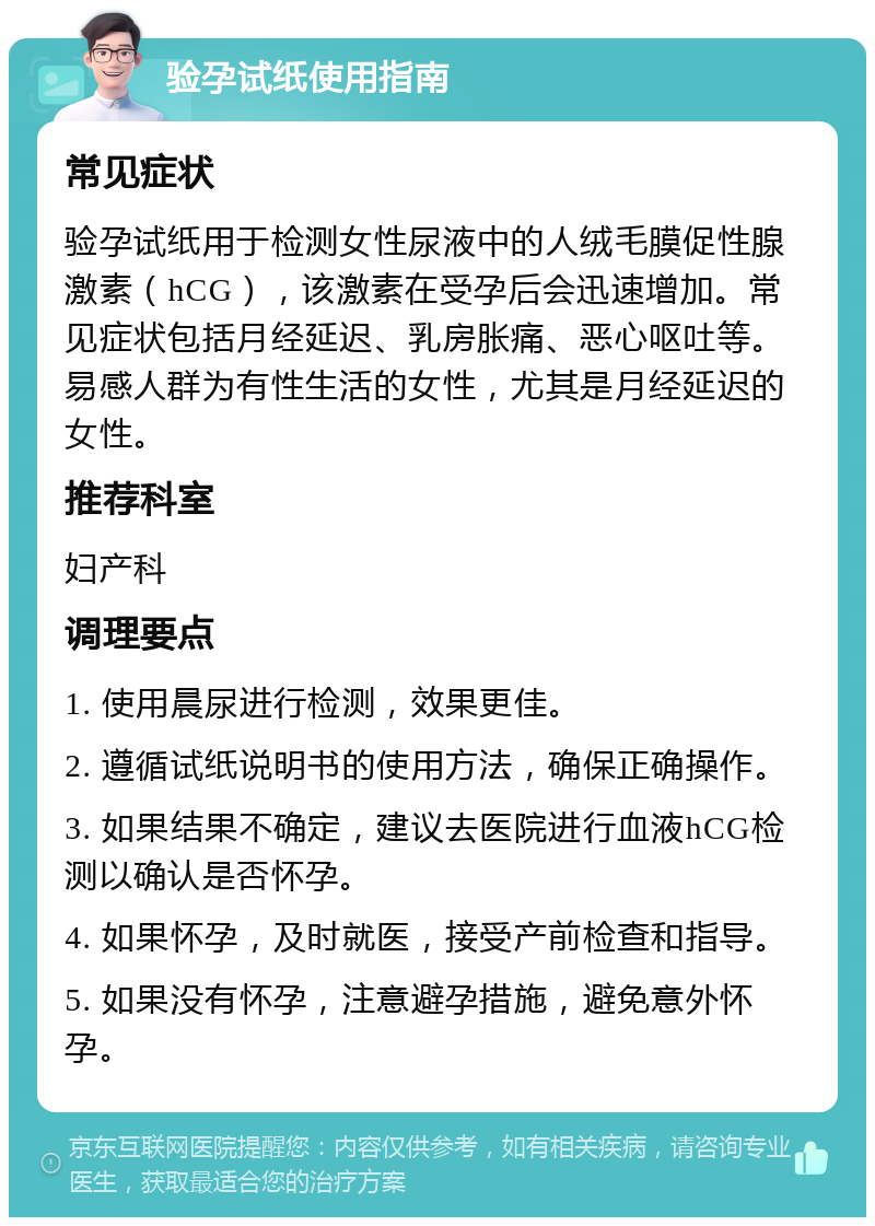 验孕试纸使用指南 常见症状 验孕试纸用于检测女性尿液中的人绒毛膜促性腺激素（hCG），该激素在受孕后会迅速增加。常见症状包括月经延迟、乳房胀痛、恶心呕吐等。易感人群为有性生活的女性，尤其是月经延迟的女性。 推荐科室 妇产科 调理要点 1. 使用晨尿进行检测，效果更佳。 2. 遵循试纸说明书的使用方法，确保正确操作。 3. 如果结果不确定，建议去医院进行血液hCG检测以确认是否怀孕。 4. 如果怀孕，及时就医，接受产前检查和指导。 5. 如果没有怀孕，注意避孕措施，避免意外怀孕。