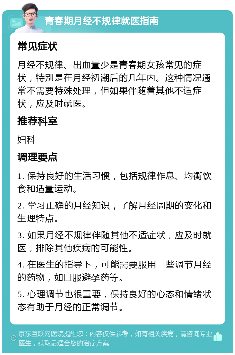 青春期月经不规律就医指南 常见症状 月经不规律、出血量少是青春期女孩常见的症状，特别是在月经初潮后的几年内。这种情况通常不需要特殊处理，但如果伴随着其他不适症状，应及时就医。 推荐科室 妇科 调理要点 1. 保持良好的生活习惯，包括规律作息、均衡饮食和适量运动。 2. 学习正确的月经知识，了解月经周期的变化和生理特点。 3. 如果月经不规律伴随其他不适症状，应及时就医，排除其他疾病的可能性。 4. 在医生的指导下，可能需要服用一些调节月经的药物，如口服避孕药等。 5. 心理调节也很重要，保持良好的心态和情绪状态有助于月经的正常调节。