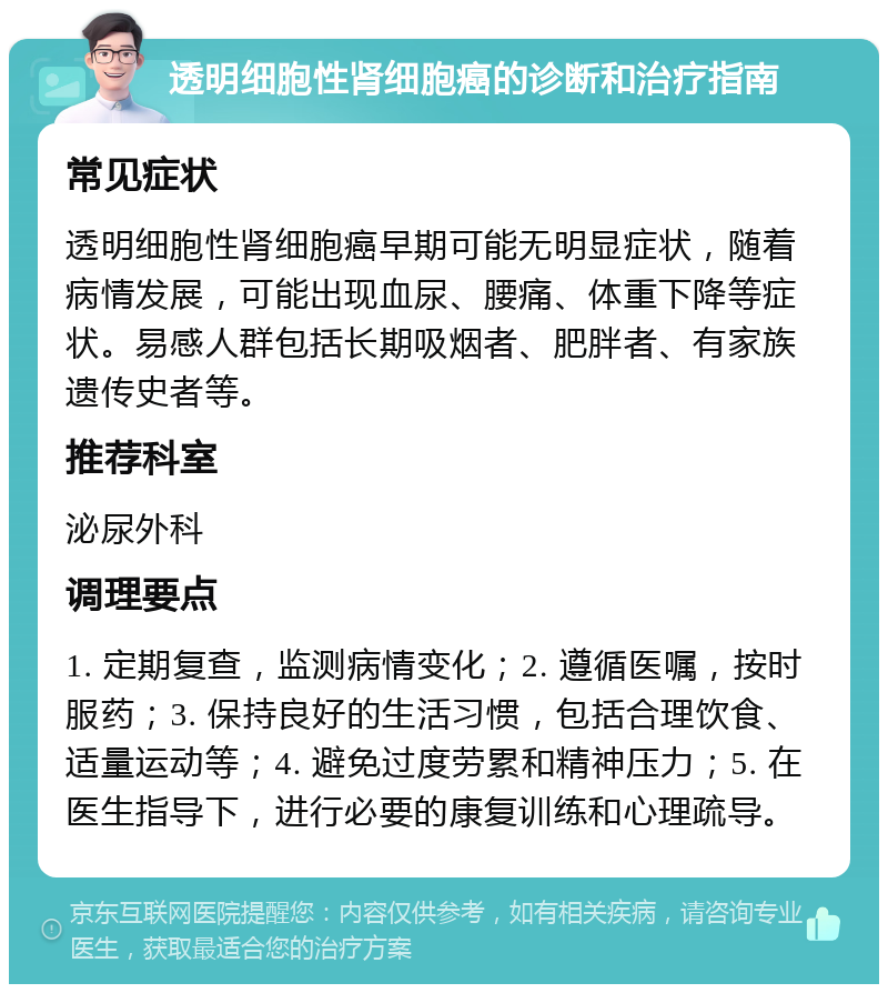 透明细胞性肾细胞癌的诊断和治疗指南 常见症状 透明细胞性肾细胞癌早期可能无明显症状，随着病情发展，可能出现血尿、腰痛、体重下降等症状。易感人群包括长期吸烟者、肥胖者、有家族遗传史者等。 推荐科室 泌尿外科 调理要点 1. 定期复查，监测病情变化；2. 遵循医嘱，按时服药；3. 保持良好的生活习惯，包括合理饮食、适量运动等；4. 避免过度劳累和精神压力；5. 在医生指导下，进行必要的康复训练和心理疏导。