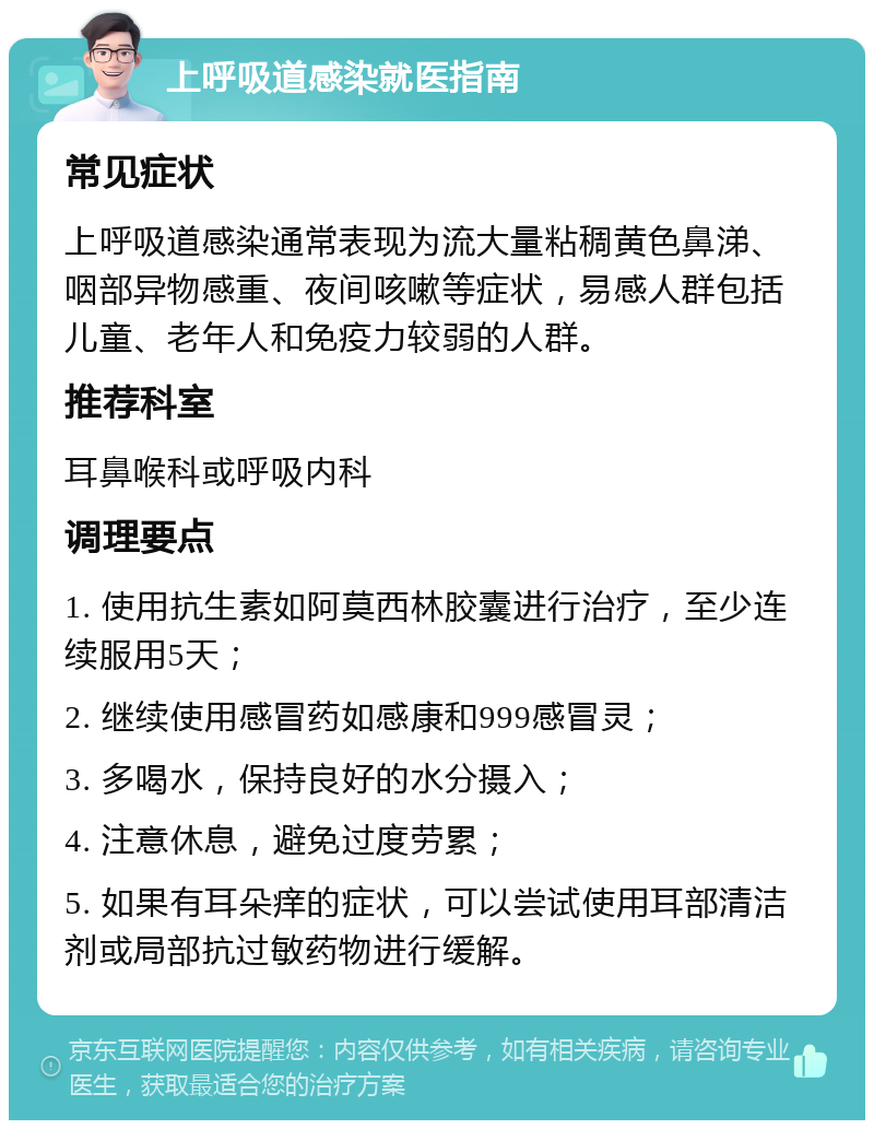 上呼吸道感染就医指南 常见症状 上呼吸道感染通常表现为流大量粘稠黄色鼻涕、咽部异物感重、夜间咳嗽等症状，易感人群包括儿童、老年人和免疫力较弱的人群。 推荐科室 耳鼻喉科或呼吸内科 调理要点 1. 使用抗生素如阿莫西林胶囊进行治疗，至少连续服用5天； 2. 继续使用感冒药如感康和999感冒灵； 3. 多喝水，保持良好的水分摄入； 4. 注意休息，避免过度劳累； 5. 如果有耳朵痒的症状，可以尝试使用耳部清洁剂或局部抗过敏药物进行缓解。