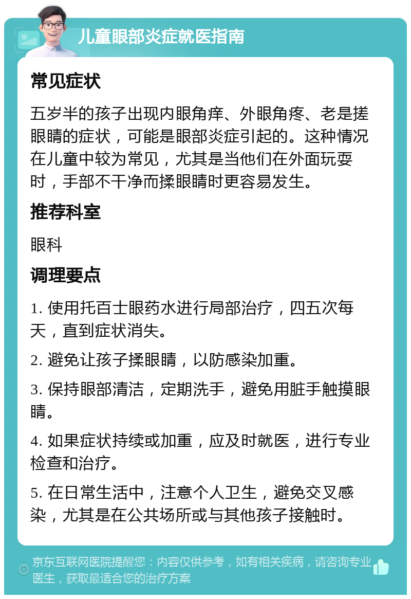 儿童眼部炎症就医指南 常见症状 五岁半的孩子出现内眼角痒、外眼角疼、老是搓眼睛的症状，可能是眼部炎症引起的。这种情况在儿童中较为常见，尤其是当他们在外面玩耍时，手部不干净而揉眼睛时更容易发生。 推荐科室 眼科 调理要点 1. 使用托百士眼药水进行局部治疗，四五次每天，直到症状消失。 2. 避免让孩子揉眼睛，以防感染加重。 3. 保持眼部清洁，定期洗手，避免用脏手触摸眼睛。 4. 如果症状持续或加重，应及时就医，进行专业检查和治疗。 5. 在日常生活中，注意个人卫生，避免交叉感染，尤其是在公共场所或与其他孩子接触时。