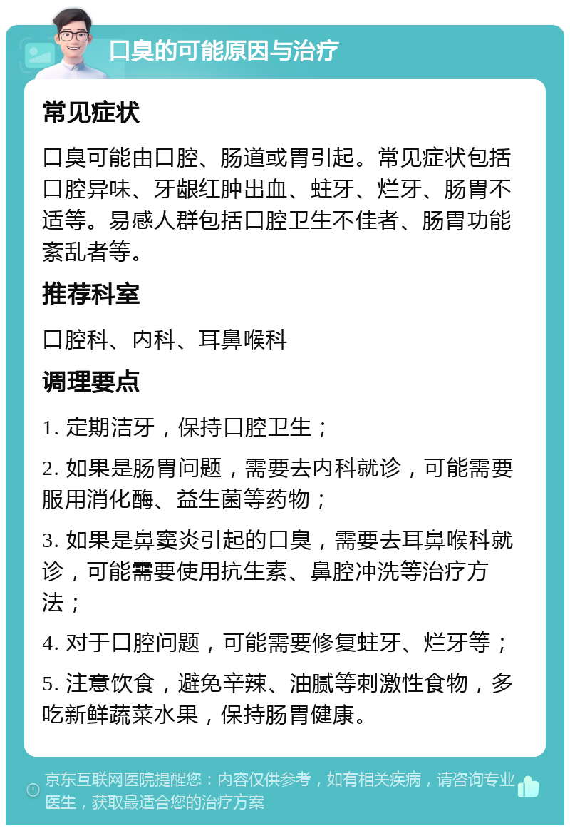 口臭的可能原因与治疗 常见症状 口臭可能由口腔、肠道或胃引起。常见症状包括口腔异味、牙龈红肿出血、蛀牙、烂牙、肠胃不适等。易感人群包括口腔卫生不佳者、肠胃功能紊乱者等。 推荐科室 口腔科、内科、耳鼻喉科 调理要点 1. 定期洁牙，保持口腔卫生； 2. 如果是肠胃问题，需要去内科就诊，可能需要服用消化酶、益生菌等药物； 3. 如果是鼻窦炎引起的口臭，需要去耳鼻喉科就诊，可能需要使用抗生素、鼻腔冲洗等治疗方法； 4. 对于口腔问题，可能需要修复蛀牙、烂牙等； 5. 注意饮食，避免辛辣、油腻等刺激性食物，多吃新鲜蔬菜水果，保持肠胃健康。