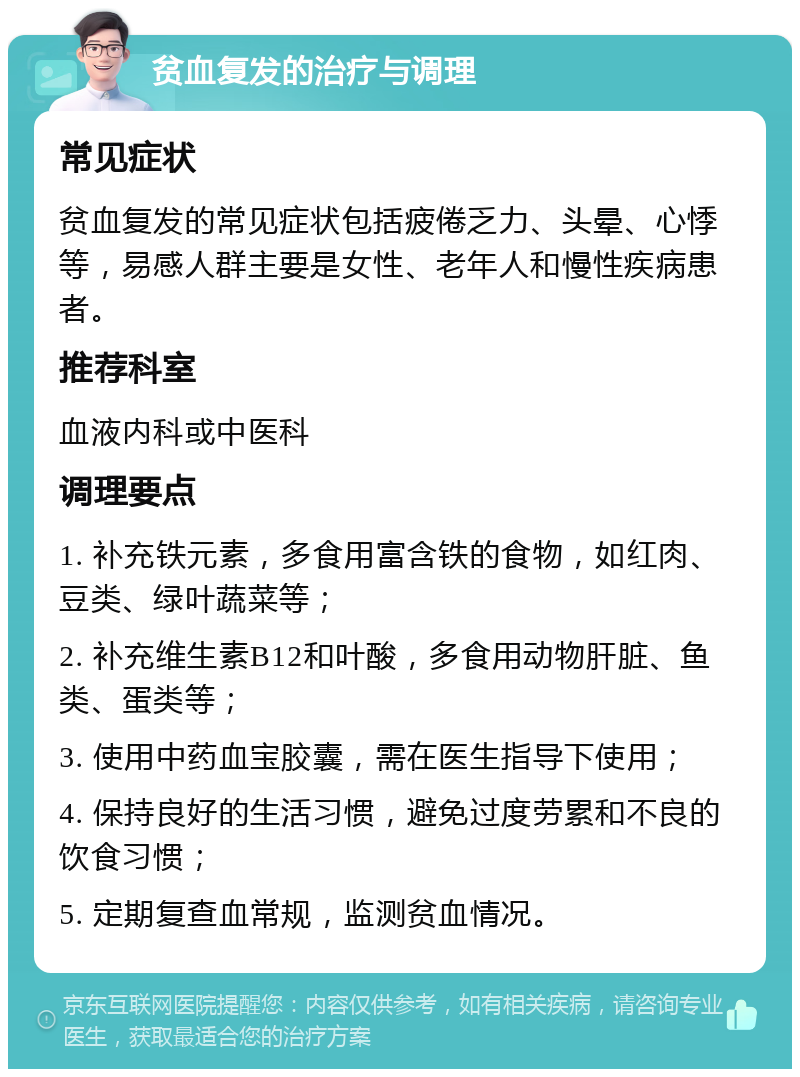 贫血复发的治疗与调理 常见症状 贫血复发的常见症状包括疲倦乏力、头晕、心悸等，易感人群主要是女性、老年人和慢性疾病患者。 推荐科室 血液内科或中医科 调理要点 1. 补充铁元素，多食用富含铁的食物，如红肉、豆类、绿叶蔬菜等； 2. 补充维生素B12和叶酸，多食用动物肝脏、鱼类、蛋类等； 3. 使用中药血宝胶囊，需在医生指导下使用； 4. 保持良好的生活习惯，避免过度劳累和不良的饮食习惯； 5. 定期复查血常规，监测贫血情况。