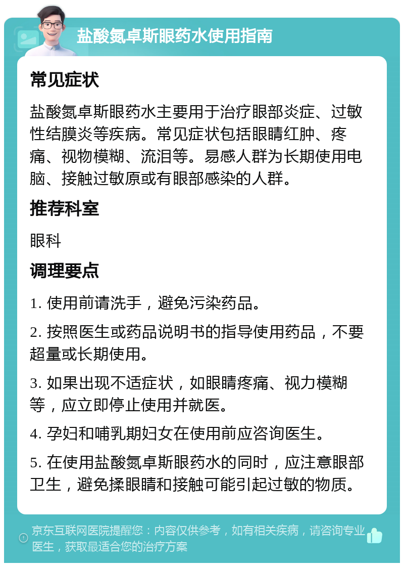 盐酸氮卓斯眼药水使用指南 常见症状 盐酸氮卓斯眼药水主要用于治疗眼部炎症、过敏性结膜炎等疾病。常见症状包括眼睛红肿、疼痛、视物模糊、流泪等。易感人群为长期使用电脑、接触过敏原或有眼部感染的人群。 推荐科室 眼科 调理要点 1. 使用前请洗手，避免污染药品。 2. 按照医生或药品说明书的指导使用药品，不要超量或长期使用。 3. 如果出现不适症状，如眼睛疼痛、视力模糊等，应立即停止使用并就医。 4. 孕妇和哺乳期妇女在使用前应咨询医生。 5. 在使用盐酸氮卓斯眼药水的同时，应注意眼部卫生，避免揉眼睛和接触可能引起过敏的物质。