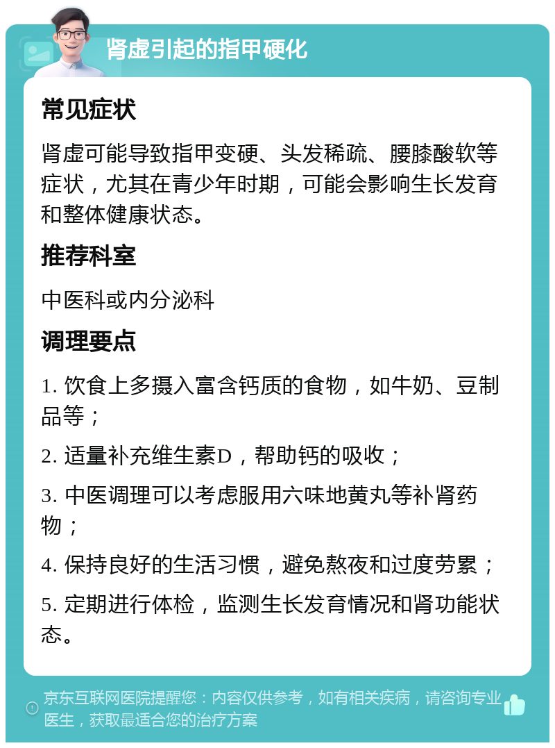 肾虚引起的指甲硬化 常见症状 肾虚可能导致指甲变硬、头发稀疏、腰膝酸软等症状，尤其在青少年时期，可能会影响生长发育和整体健康状态。 推荐科室 中医科或内分泌科 调理要点 1. 饮食上多摄入富含钙质的食物，如牛奶、豆制品等； 2. 适量补充维生素D，帮助钙的吸收； 3. 中医调理可以考虑服用六味地黄丸等补肾药物； 4. 保持良好的生活习惯，避免熬夜和过度劳累； 5. 定期进行体检，监测生长发育情况和肾功能状态。