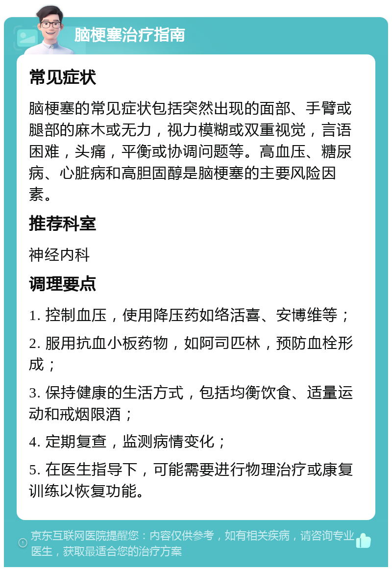 脑梗塞治疗指南 常见症状 脑梗塞的常见症状包括突然出现的面部、手臂或腿部的麻木或无力，视力模糊或双重视觉，言语困难，头痛，平衡或协调问题等。高血压、糖尿病、心脏病和高胆固醇是脑梗塞的主要风险因素。 推荐科室 神经内科 调理要点 1. 控制血压，使用降压药如络活喜、安博维等； 2. 服用抗血小板药物，如阿司匹林，预防血栓形成； 3. 保持健康的生活方式，包括均衡饮食、适量运动和戒烟限酒； 4. 定期复查，监测病情变化； 5. 在医生指导下，可能需要进行物理治疗或康复训练以恢复功能。