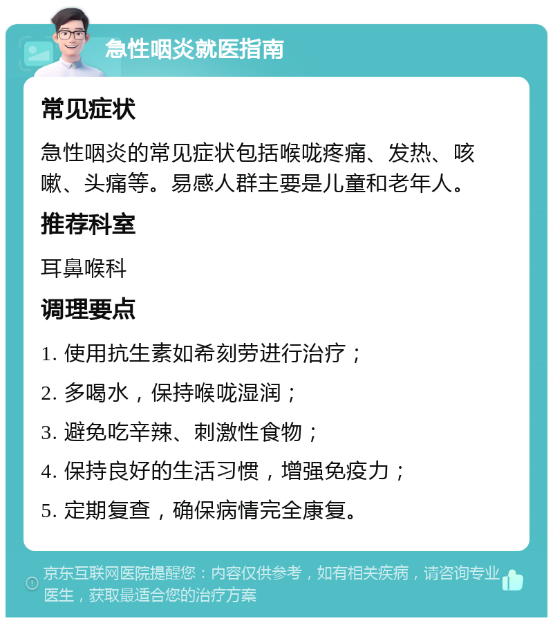 急性咽炎就医指南 常见症状 急性咽炎的常见症状包括喉咙疼痛、发热、咳嗽、头痛等。易感人群主要是儿童和老年人。 推荐科室 耳鼻喉科 调理要点 1. 使用抗生素如希刻劳进行治疗； 2. 多喝水，保持喉咙湿润； 3. 避免吃辛辣、刺激性食物； 4. 保持良好的生活习惯，增强免疫力； 5. 定期复查，确保病情完全康复。