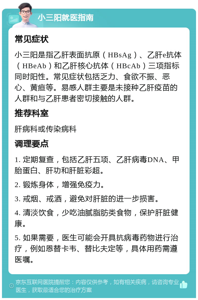 小三阳就医指南 常见症状 小三阳是指乙肝表面抗原（HBsAg）、乙肝e抗体（HBeAb）和乙肝核心抗体（HBcAb）三项指标同时阳性。常见症状包括乏力、食欲不振、恶心、黄疸等。易感人群主要是未接种乙肝疫苗的人群和与乙肝患者密切接触的人群。 推荐科室 肝病科或传染病科 调理要点 1. 定期复查，包括乙肝五项、乙肝病毒DNA、甲胎蛋白、肝功和肝脏彩超。 2. 锻炼身体，增强免疫力。 3. 戒烟、戒酒，避免对肝脏的进一步损害。 4. 清淡饮食，少吃油腻脂肪类食物，保护肝脏健康。 5. 如果需要，医生可能会开具抗病毒药物进行治疗，例如恩替卡韦、替比夫定等，具体用药需遵医嘱。