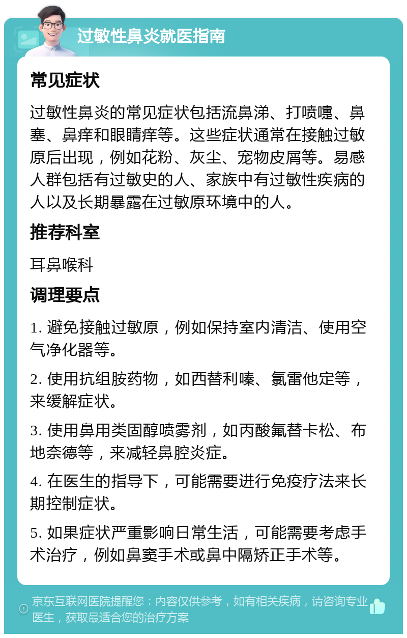 过敏性鼻炎就医指南 常见症状 过敏性鼻炎的常见症状包括流鼻涕、打喷嚏、鼻塞、鼻痒和眼睛痒等。这些症状通常在接触过敏原后出现，例如花粉、灰尘、宠物皮屑等。易感人群包括有过敏史的人、家族中有过敏性疾病的人以及长期暴露在过敏原环境中的人。 推荐科室 耳鼻喉科 调理要点 1. 避免接触过敏原，例如保持室内清洁、使用空气净化器等。 2. 使用抗组胺药物，如西替利嗪、氯雷他定等，来缓解症状。 3. 使用鼻用类固醇喷雾剂，如丙酸氟替卡松、布地奈德等，来减轻鼻腔炎症。 4. 在医生的指导下，可能需要进行免疫疗法来长期控制症状。 5. 如果症状严重影响日常生活，可能需要考虑手术治疗，例如鼻窦手术或鼻中隔矫正手术等。