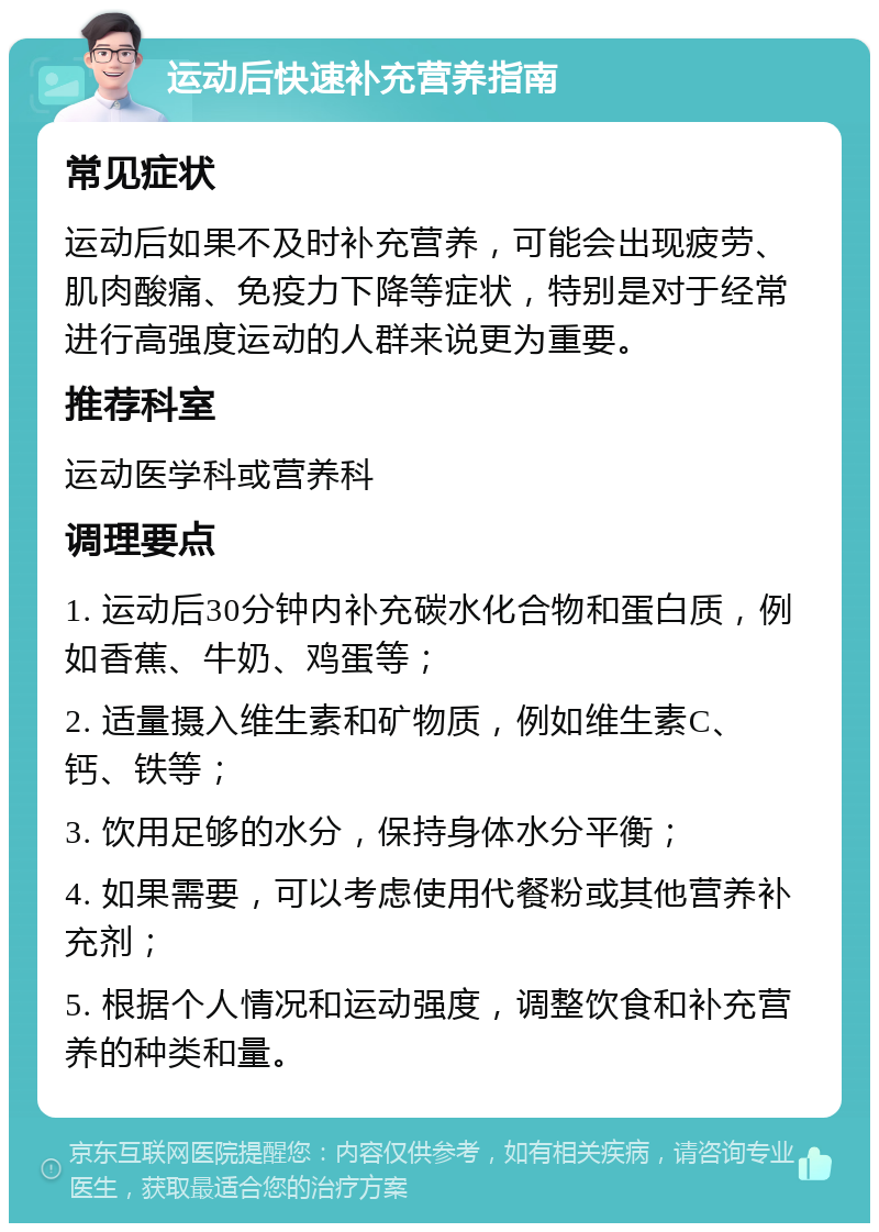 运动后快速补充营养指南 常见症状 运动后如果不及时补充营养，可能会出现疲劳、肌肉酸痛、免疫力下降等症状，特别是对于经常进行高强度运动的人群来说更为重要。 推荐科室 运动医学科或营养科 调理要点 1. 运动后30分钟内补充碳水化合物和蛋白质，例如香蕉、牛奶、鸡蛋等； 2. 适量摄入维生素和矿物质，例如维生素C、钙、铁等； 3. 饮用足够的水分，保持身体水分平衡； 4. 如果需要，可以考虑使用代餐粉或其他营养补充剂； 5. 根据个人情况和运动强度，调整饮食和补充营养的种类和量。