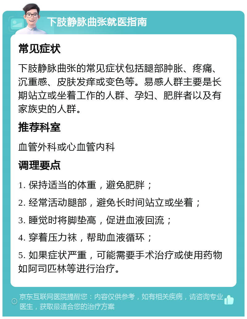 下肢静脉曲张就医指南 常见症状 下肢静脉曲张的常见症状包括腿部肿胀、疼痛、沉重感、皮肤发痒或变色等。易感人群主要是长期站立或坐着工作的人群、孕妇、肥胖者以及有家族史的人群。 推荐科室 血管外科或心血管内科 调理要点 1. 保持适当的体重，避免肥胖； 2. 经常活动腿部，避免长时间站立或坐着； 3. 睡觉时将脚垫高，促进血液回流； 4. 穿着压力袜，帮助血液循环； 5. 如果症状严重，可能需要手术治疗或使用药物如阿司匹林等进行治疗。