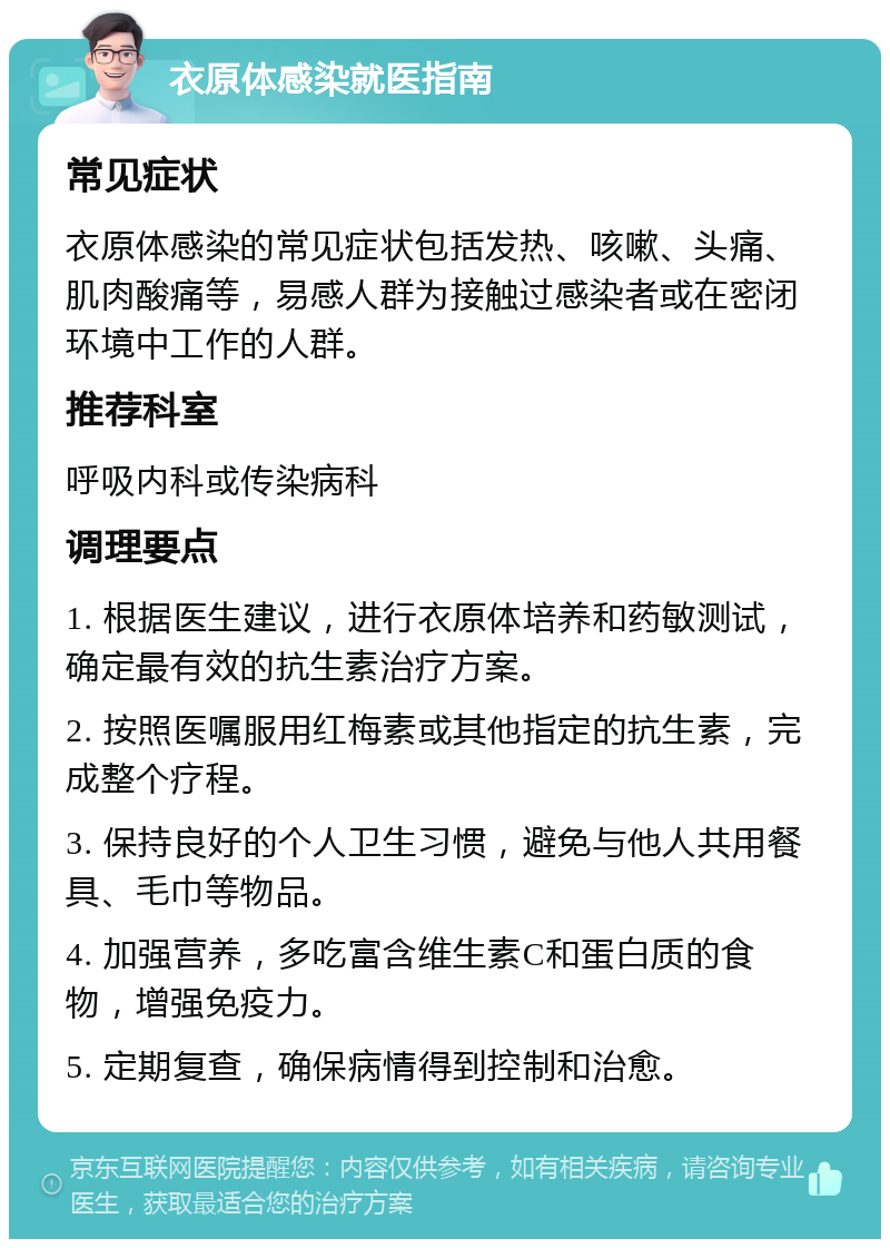 衣原体感染就医指南 常见症状 衣原体感染的常见症状包括发热、咳嗽、头痛、肌肉酸痛等，易感人群为接触过感染者或在密闭环境中工作的人群。 推荐科室 呼吸内科或传染病科 调理要点 1. 根据医生建议，进行衣原体培养和药敏测试，确定最有效的抗生素治疗方案。 2. 按照医嘱服用红梅素或其他指定的抗生素，完成整个疗程。 3. 保持良好的个人卫生习惯，避免与他人共用餐具、毛巾等物品。 4. 加强营养，多吃富含维生素C和蛋白质的食物，增强免疫力。 5. 定期复查，确保病情得到控制和治愈。