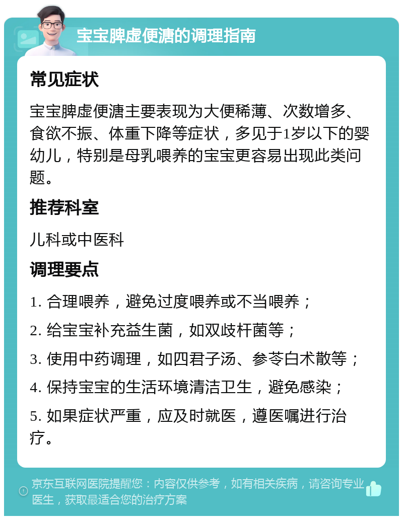 宝宝脾虚便溏的调理指南 常见症状 宝宝脾虚便溏主要表现为大便稀薄、次数增多、食欲不振、体重下降等症状，多见于1岁以下的婴幼儿，特别是母乳喂养的宝宝更容易出现此类问题。 推荐科室 儿科或中医科 调理要点 1. 合理喂养，避免过度喂养或不当喂养； 2. 给宝宝补充益生菌，如双歧杆菌等； 3. 使用中药调理，如四君子汤、参苓白术散等； 4. 保持宝宝的生活环境清洁卫生，避免感染； 5. 如果症状严重，应及时就医，遵医嘱进行治疗。