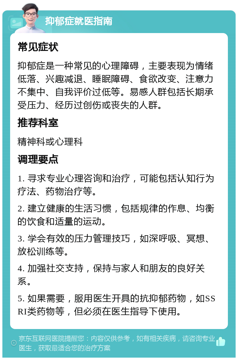 抑郁症就医指南 常见症状 抑郁症是一种常见的心理障碍，主要表现为情绪低落、兴趣减退、睡眠障碍、食欲改变、注意力不集中、自我评价过低等。易感人群包括长期承受压力、经历过创伤或丧失的人群。 推荐科室 精神科或心理科 调理要点 1. 寻求专业心理咨询和治疗，可能包括认知行为疗法、药物治疗等。 2. 建立健康的生活习惯，包括规律的作息、均衡的饮食和适量的运动。 3. 学会有效的压力管理技巧，如深呼吸、冥想、放松训练等。 4. 加强社交支持，保持与家人和朋友的良好关系。 5. 如果需要，服用医生开具的抗抑郁药物，如SSRI类药物等，但必须在医生指导下使用。